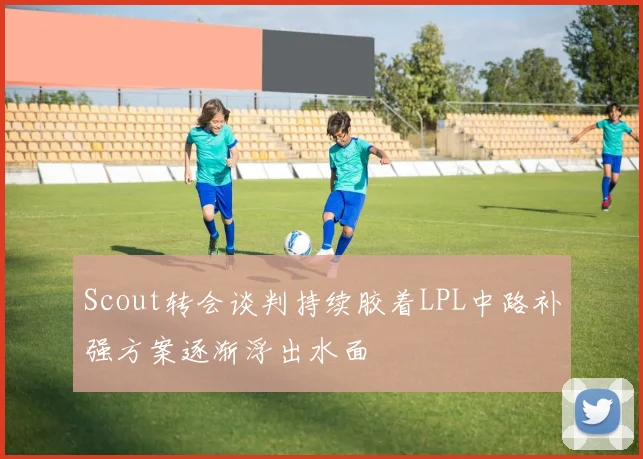 Scout转会谈判持续胶着LPL中路补强方案逐渐浮出水面