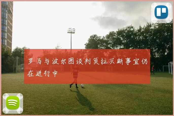 罗马与波尔图谈判莫拉买断事宜仍在进行中