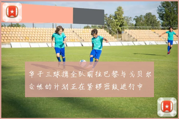 华子三球携全队前往巴黎与戈贝尔合练的计划正在紧锣密鼓进行中