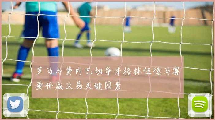 罗马与费内巴切争夺格林伍德马赛要价成交易关键因素