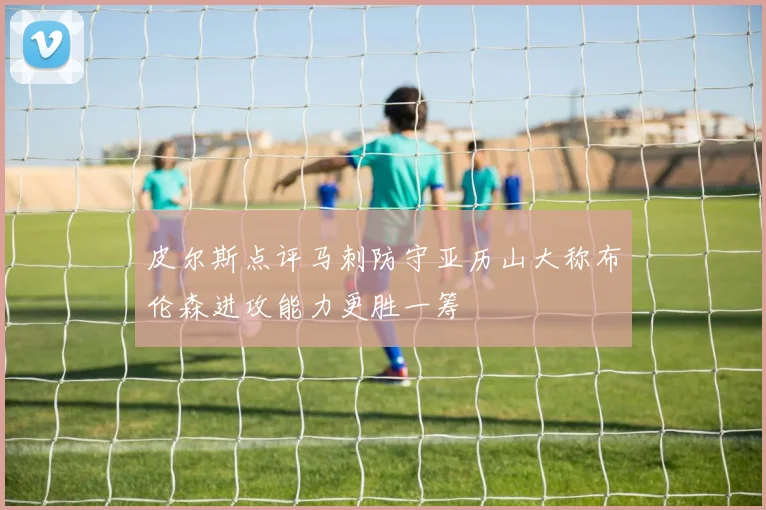 皮尔斯点评马刺防守亚历山大称布伦森进攻能力更胜一筹