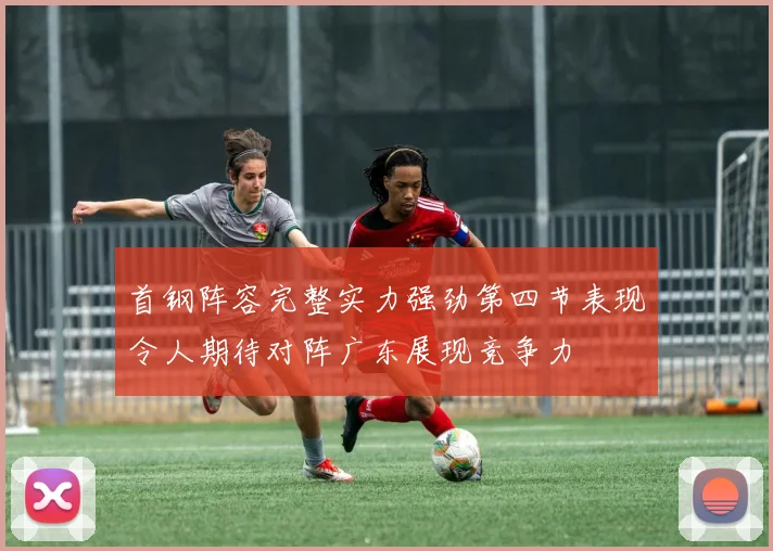 首钢阵容完整实力强劲第四节表现令人期待对阵广东展现竞争力