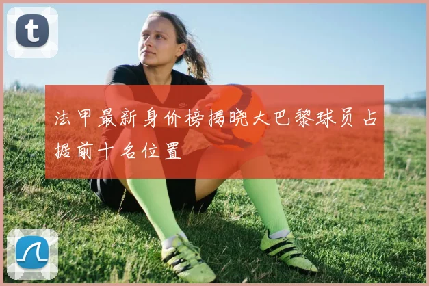 法甲最新身价榜揭晓大巴黎球员占据前十名位置