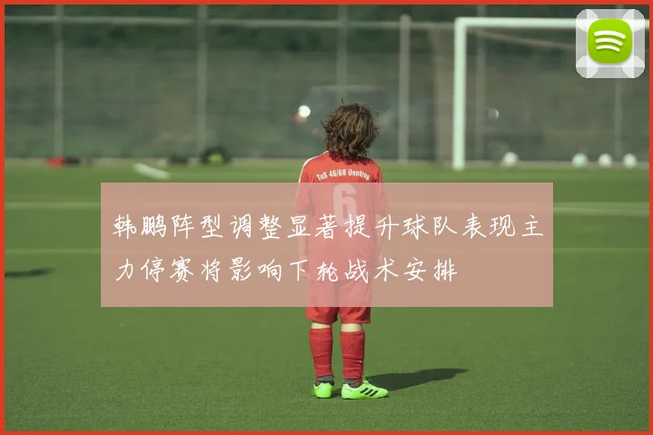 韩鹏阵型调整显著提升球队表现主力停赛将影响下轮战术安排