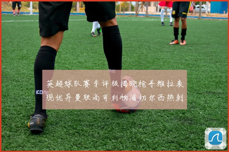 英超球队赛季评级揭晓枪手维拉表现优异曼联尚可利物浦切尔西热刺需努力