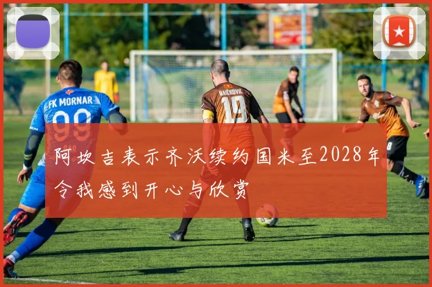 阿坎吉表示齐沃续约国米至2028年令我感到开心与欣赏