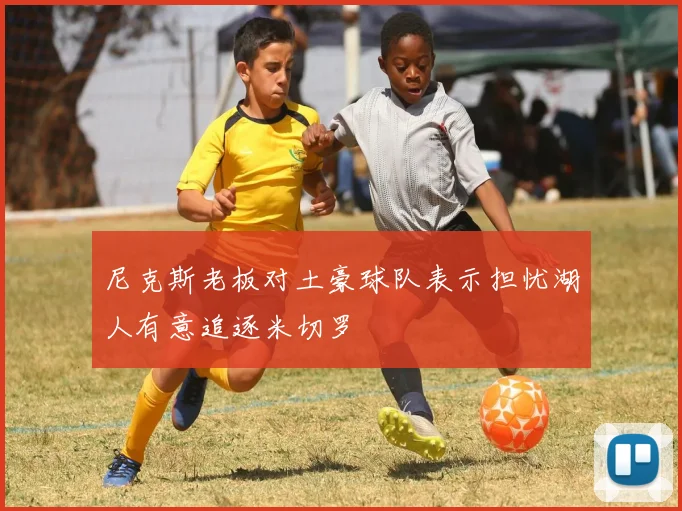 尼克斯老板对土豪球队表示担忧湖人有意追逐米切罗