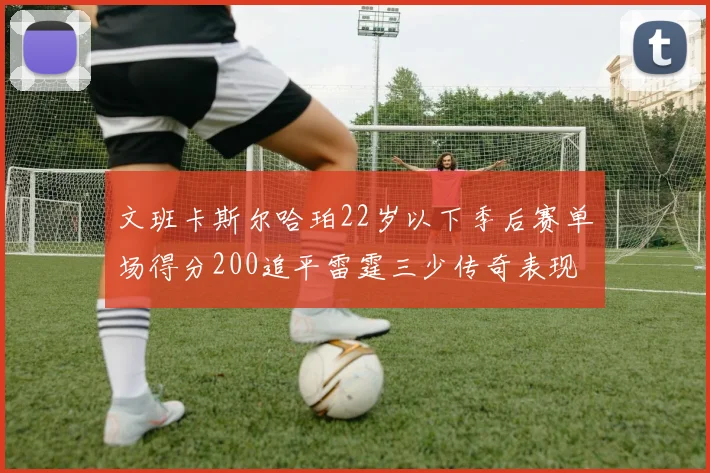 文班卡斯尔哈珀22岁以下季后赛单场得分200追平雷霆三少传奇表现