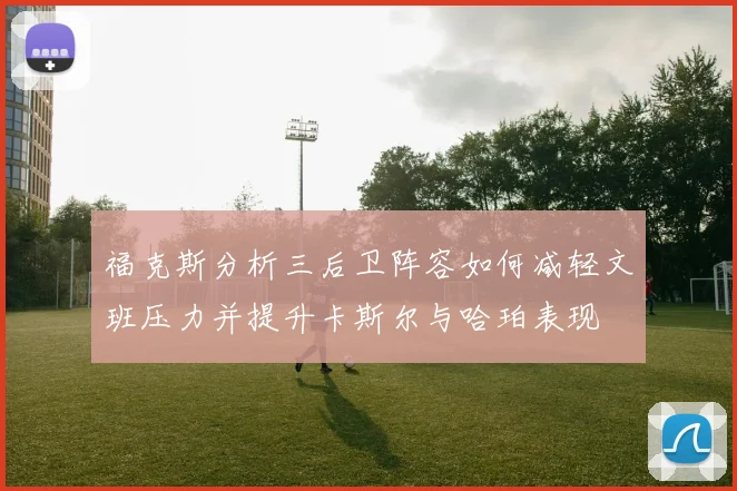 福克斯分析三后卫阵容如何减轻文班压力并提升卡斯尔与哈珀表现