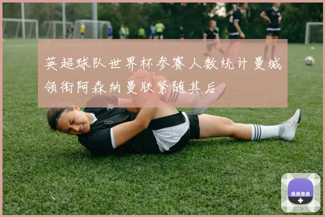 英超球队世界杯参赛人数统计曼城领衔阿森纳曼联紧随其后