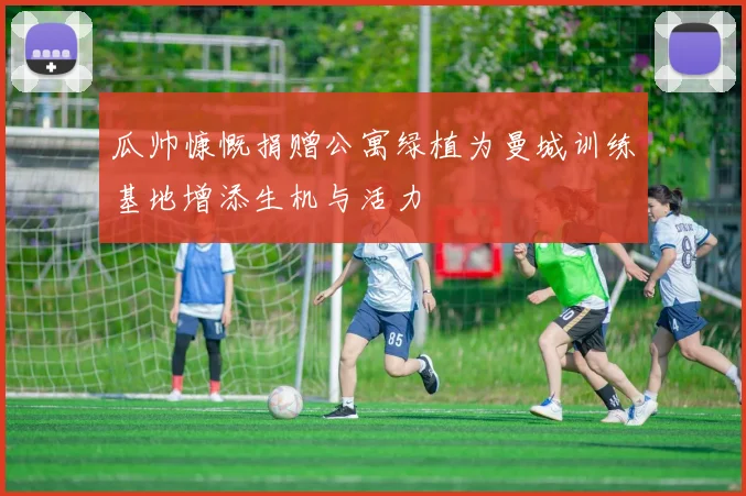 瓜帅慷慨捐赠公寓绿植为曼城训练基地增添生机与活力