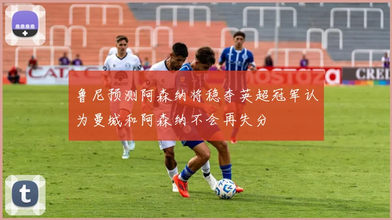 鲁尼预测阿森纳将稳夺英超冠军认为曼城和阿森纳不会再失分