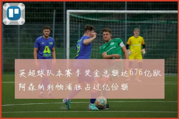 英超球队本赛季奖金总额达676亿欧阿森纳利物浦独占过亿份额