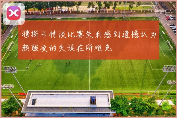 穆斯卡特谈比赛失利感到遗憾认为颜骏凌的失误在所难免